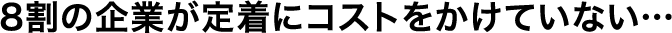 8割の企業が定着にコストをかけていない…
