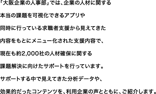 大阪企業の人事部では、企業の人材に関する本当の課題を可視化できるアプリや同時に行っている求職者支援から見えてきた内容をもとにメニュー化された支援内容で、現在も約2,000社の人事課題解決に向けたサポートを行っています。サポートする中で見えてきた分析データや、効果的だったコンテンツを、利用企業の声とともに、ご紹介します。